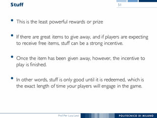 Prof. Pier Luca Lanzi
Stuff
• This is the least powerful rewards or prize
• If there are great items to give away, and if players are expecting
to receive free items, stuff can be a strong incentive.
• Once the item has been given away, however, the incentive to
play is finished.
• In other words, stuff is only good until it is redeemed, which is
the exact length of time your players will engage in the game.
51
 