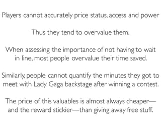 Prof. Pier Luca Lanzi
Players cannot accurately price status, access and power
Thus they tend to overvalue them.
When assessing the importance of not having to wait
in line, most people overvalue their time saved.
Similarly, people cannot quantify the minutes they got to
meet with Lady Gaga backstage after winning a contest.
The price of this valuables is almost always cheaper—
and the reward stickier—than giving away free stuff.
 