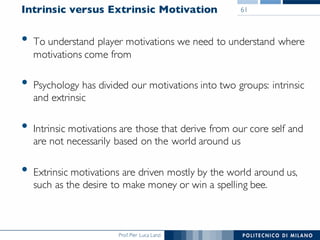 Prof. Pier Luca Lanzi
Intrinsic versus Extrinsic Motivation
• To understand player motivations we need to understand where
motivations come from
• Psychology has divided our motivations into two groups: intrinsic
and extrinsic
• Intrinsic motivations are those that derive from our core self and
are not necessarily based on the world around us
• Extrinsic motivations are driven mostly by the world around us,
such as the desire to make money or win a spelling bee.
61
 