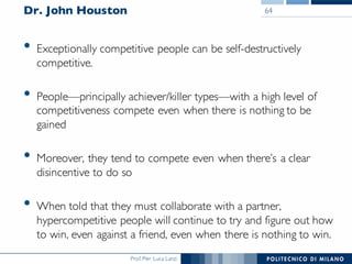 Prof. Pier Luca Lanzi
Dr. John Houston
• Exceptionally competitive people can be self-destructively
competitive.
• People—principally achiever/killer types—with a high level of
competitiveness compete even when there is nothing to be
gained
• Moreover, they tend to compete even when there’s a clear
disincentive to do so
• When told that they must collaborate with a partner,
hypercompetitive people will continue to try and figure out how
to win, even against a friend, even when there is nothing to win.
64
 