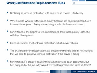 Prof. Pier Luca Lanzi
Overjustification/Replacement Bias
• Replacing an intrinsic motivation with an extrinsic reward is fairly easy
• When a child who plays the piano simply because she enjoys it is introduced
to competitive piano playing, many changes in her behavior can occur.
• For instance, if she begins to win competitions, then subsequently loses, she
will stop playing piano
• Extrinsic rewards crush intrinsic motivation, which never returns
• The challenge for overjustification as a design constraint is that it’s not obvious
that we care to preserve intrinsic motivation if the player is failing
• For instance, if a player is really intrinsically motivated as an accountant, but
he’s not good at his job, why would we want to preserve his intrinsic desire?
65
 