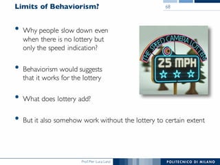 Prof. Pier Luca Lanzi
Limits of Behaviorism?
• Why people slow down even
when there is no lottery but
only the speed indication?
• Behaviorism would suggests
that it works for the lottery
• What does lottery add?
• But it also somehow work without the lottery to certain extent
68
 