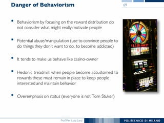 Prof. Pier Luca Lanzi
Danger of Behaviorism
• Behaviorism by focusing on the reward distribution do
not consider what might really motivate people
• Potential abuse/manipulation (use to convince people to
do things they don’t want to do, to become addicted)
• It tends to make us behave like casino-owner
• Hedonic treadmill: when people become accustomed to
rewards these must remain in place to keep people
interested and maintain behavior
• Overemphasis on status (everyone is not Tom Stuker)
69
 