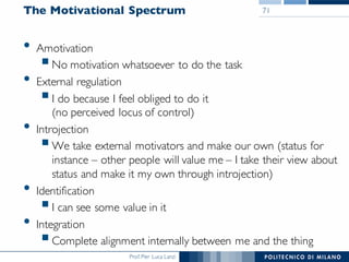 Prof. Pier Luca Lanzi
The Motivational Spectrum
• Amotivation
§No motivation whatsoever to do the task
• External regulation
§I do because I feel obliged to do it
(no perceived locus of control)
• Introjection
§We take external motivators and make our own (status for
instance – other people will value me – I take their view about
status and make it my own through introjection)
• Identification
§I can see some value in it
• Integration
§Complete alignment internally between me and the thing
71
 