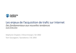 Les enjeux de l’acquisition de trafic sur Internet
Des fondamentaux aux nouvelles tendances
Jeudi 19 Mai 2016
Stéphanie Chaplain / Direct Energie / GE 2002
Yann Sauvageon / Synodiance / GE 2002
 