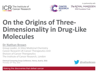 in partnership with
Making the discoveries that defeat cancer
On the Origins of Three-
Dimensionality in Drug-Like
Molecules
Dr Nathan Brown
Group Leader, In Silico Medicinal Chemistry
Cancer Research UK Cancer Therapeutics Unit
Division of Cancer Therapeutics
The Institute of Cancer Research, London
Chemical Computing Group Conference, Vienna, Austria, 2016
Thursday 19th May, 2016 @nathanbroon
 