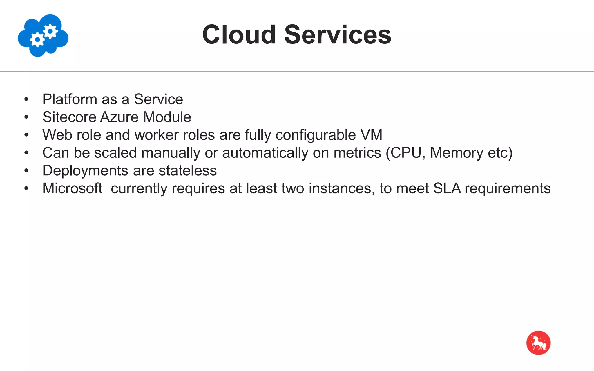 Cloud Services • Platform as a Service • Sitecore Azure Module • Web role and worker roles are fully configurable VM • Can be scaled manually or automatically on metrics (CPU, Memory etc) • Deployments are stateless • Microsoft currently requires at least two instances, to meet SLA requirements 