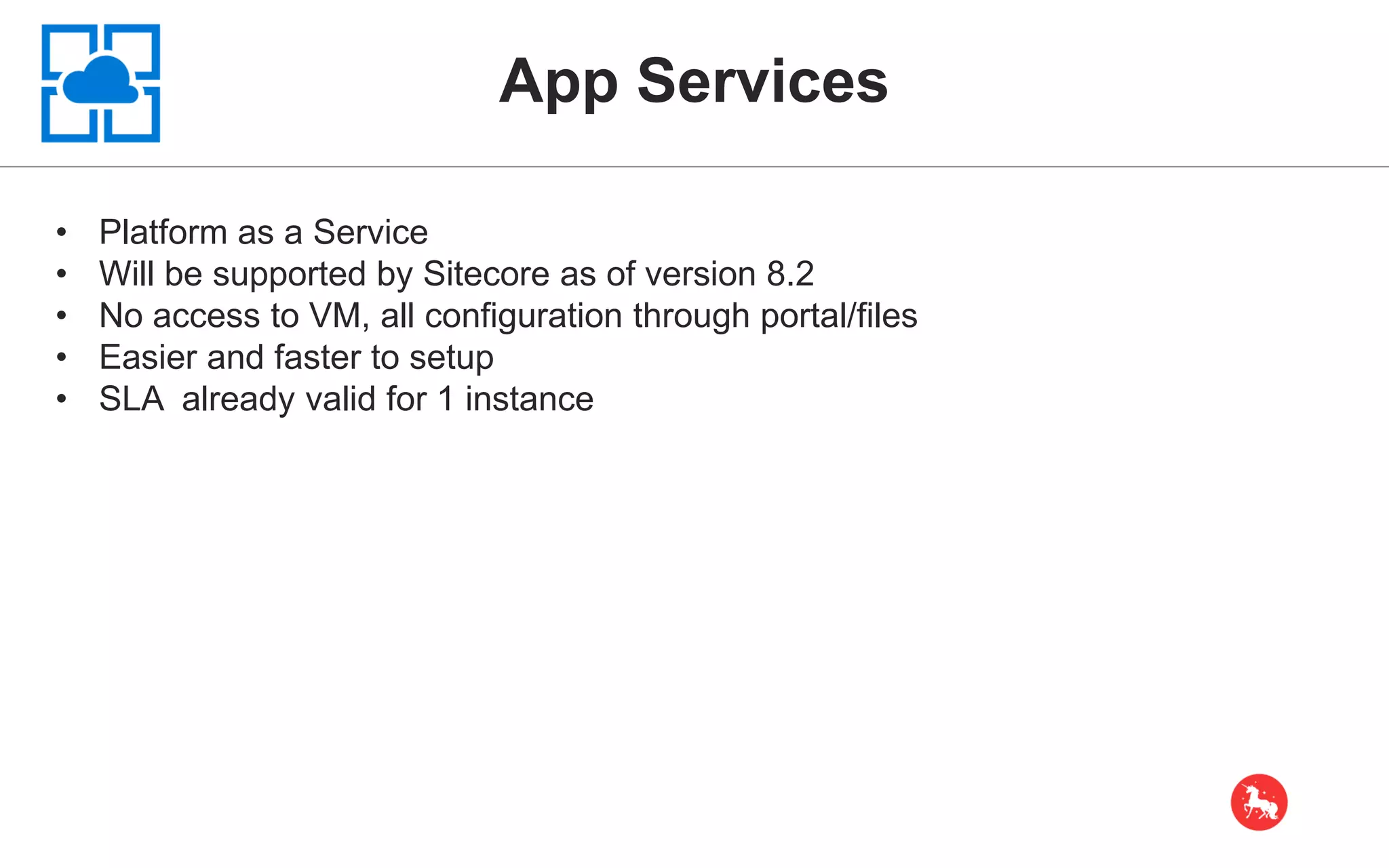 App Services • Platform as a Service • Will be supported by Sitecore as of version 8.2 • No access to VM, all configuration through portal/files • Easier and faster to setup • SLA already valid for 1 instance 