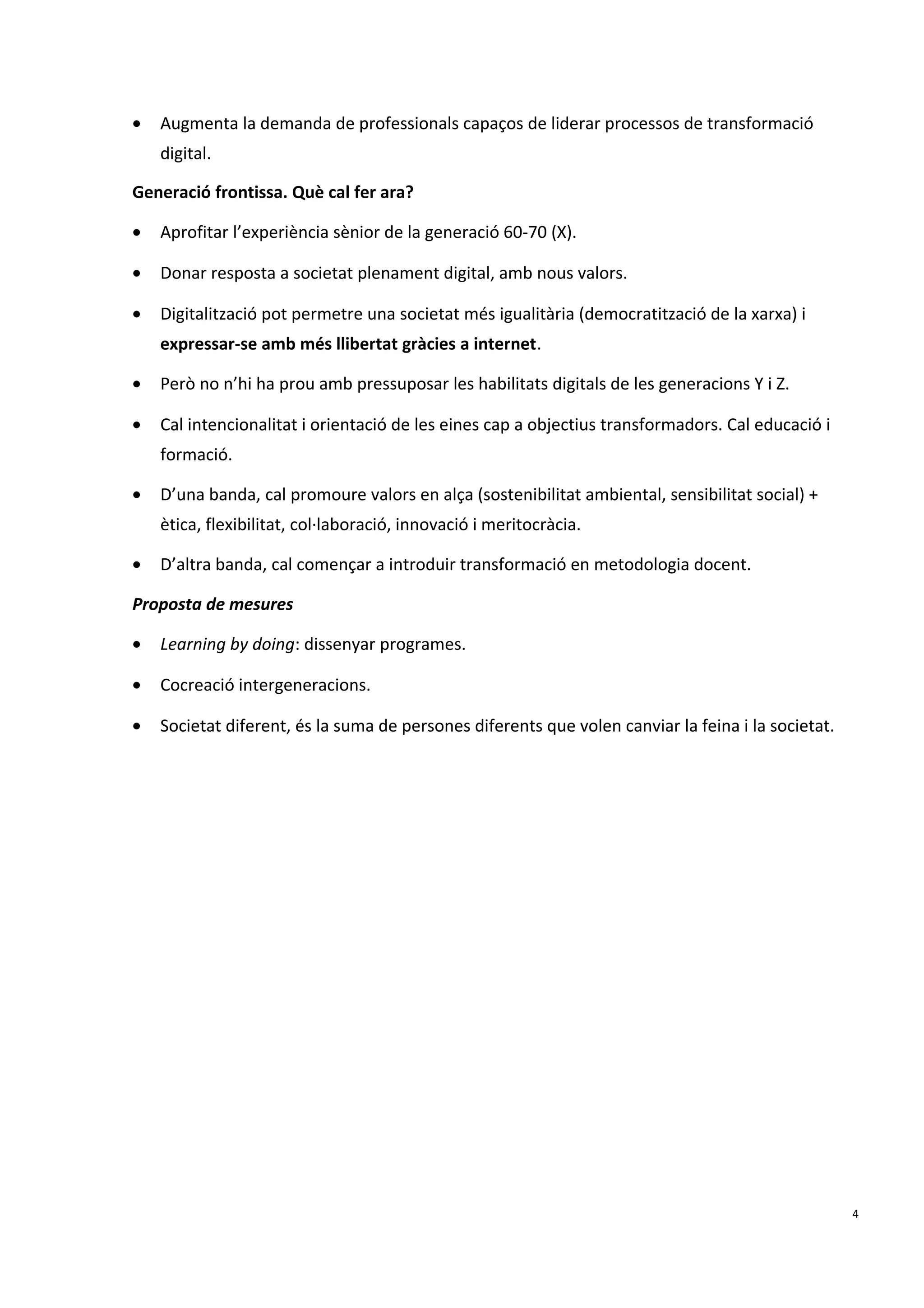 • Augmenta la demanda de professionals capaços de liderar processos de transformació
digital.
Generació frontissa. Què cal fer ara?
• Aprofitar l’experiència sènior de la generació 60-70 (X).
• Donar resposta a societat plenament digital, amb nous valors.
• Digitalització pot permetre una societat més igualitària (democratització de la xarxa) i
expressar-se amb més llibertat gràcies a internet.
• Però no n’hi ha prou amb pressuposar les habilitats digitals de les generacions Y i Z.
• Cal intencionalitat i orientació de les eines cap a objectius transformadors. Cal educació i
formació.
• D’una banda, cal promoure valors en alça (sostenibilitat ambiental, sensibilitat social) +
ètica, flexibilitat, col·laboració, innovació i meritocràcia.
• D’altra banda, cal començar a introduir transformació en metodologia docent.
Proposta de mesures
• Learning by doing: dissenyar programes.
• Cocreació intergeneracions.
• Societat diferent, és la suma de persones diferents que volen canviar la feina i la societat.
4
 
