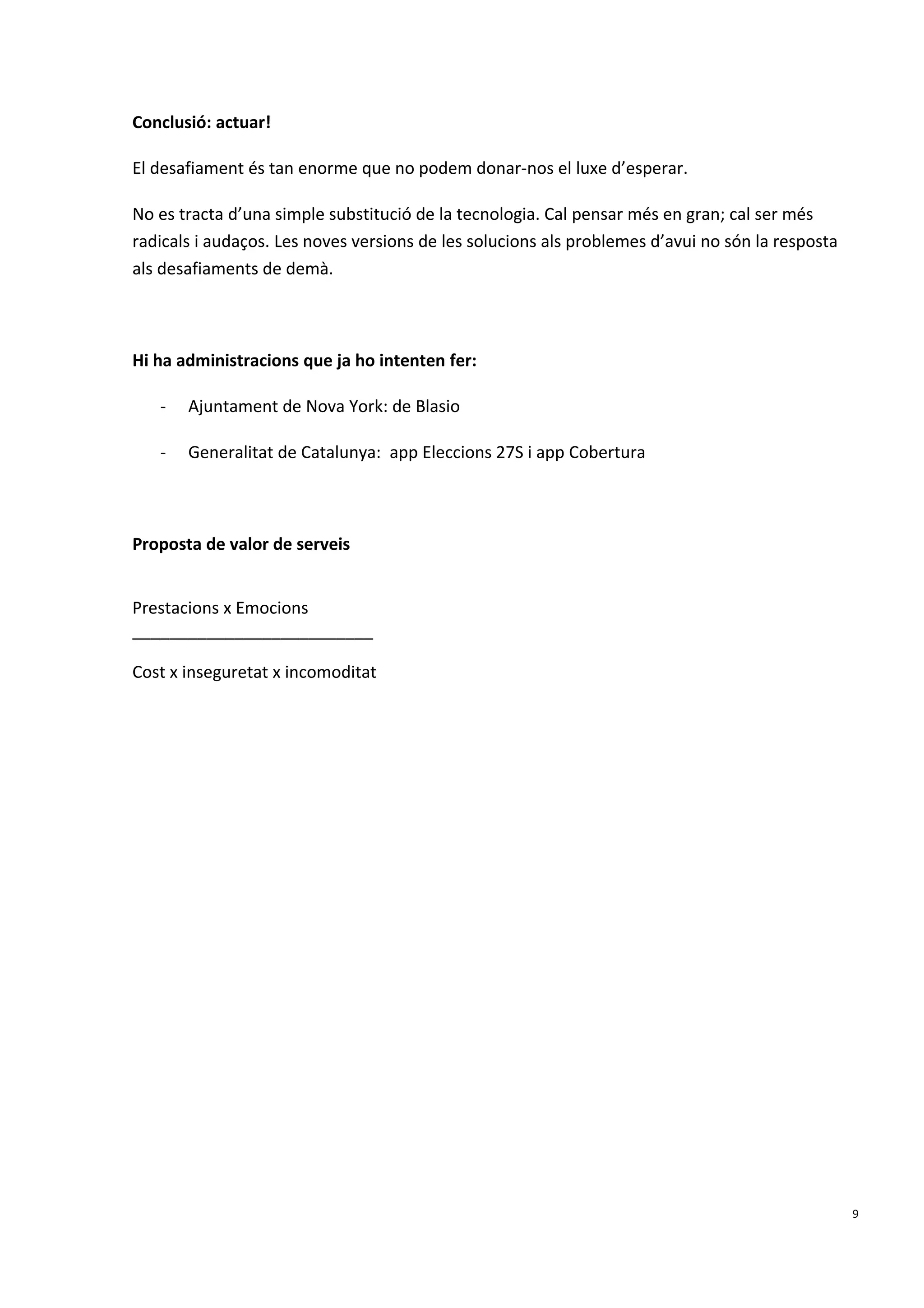 Conclusió: actuar!
El desafiament és tan enorme que no podem donar-nos el luxe d’esperar.
No es tracta d’una simple substitució de la tecnologia. Cal pensar més en gran; cal ser més
radicals i audaços. Les noves versions de les solucions als problemes d’avui no són la resposta
als desafiaments de demà.
Hi ha administracions que ja ho intenten fer:
- Ajuntament de Nova York: de Blasio
- Generalitat de Catalunya: app Eleccions 27S i app Cobertura
Proposta de valor de serveis
Prestacions x Emocions
__________________________
Cost x inseguretat x incomoditat
9
 