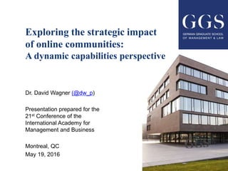 Exploring the strategic impact
of online communities:
A dynamic capabilities perspective
Dr. David Wagner (@dw_p)
Presentation prepared for the
21st Conference of the
International Academy for
Management and Business
Montreal, QC
May 19, 2016
 