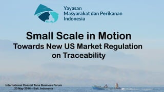 Small Scale in Motion
Towards New US Market Regulation
on Traceability
International Coastal Tuna Business Forum
20 May 2016 – Bali, Indonesia
 