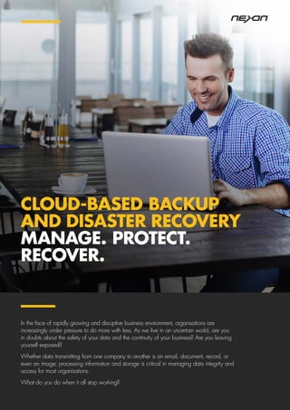 CLOUD-BASED BACKUP
AND DISASTER RECOVERY
MANAGE. PROTECT.
RECOVER.
In the face of rapidly growing and disruptive business environment, organisations are
increasingly under pressure to do more with less. As we live in an uncertain world, are you
in doubts about the safety of your data and the continuity of your business? Are you leaving
yourself exposed?
Whether data transmitting from one company to another is an email, document, record, or
even an image; processing information and storage is critical in managing data integrity and
access for most organisations.
What do you do when it all stop working?
 
