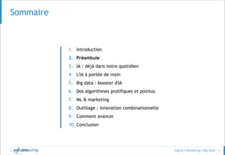 © 11
Sommaire
1. Introduction
2. Préambule
3. IA : déjà dans notre quotidien
4. L'IA à portée de main
5. Big data : booster d'IA
6. Des algorithmes prolifiques et pointus
7. ML & marketing
8. Outillage : innovation combinationnelle
9. Comment avancer
10. Conclusion
 