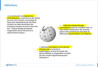 © 12
Définitions
« la construction de programmes
informatiques qui s’adonnent à des tâches
qui sont, pour l’instant, accomplies de
façon plus satisfaisante par des êtres
humains car elles demandent des
processus mentaux de haut niveau tels
que : l’apprentissage perceptuel,
l’organisation de la mémoire et le
raisonnement critique »
« … méthodes d'apprentissage
automatique tentant de modéliser avec un
haut niveau d’abstraction des données
grâce à des architectures articulées de
différentes transformations non linéaires »
« méthodes permettant à une machine
d'évoluer par un processus
systématique, et ainsi de remplir des
tâches difficiles ou impossibles à remplir
par des moyens algorithmiques plus
classiques »
 