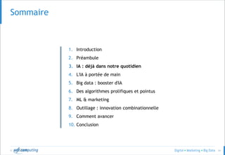 © 14
Sommaire
1. Introduction
2. Préambule
3. IA : déjà dans notre quotidien
4. L'IA à portée de main
5. Big data : booster d'IA
6. Des algorithmes prolifiques et pointus
7. ML & marketing
8. Outillage : innovation combinationnelle
9. Comment avancer
10. Conclusion
 