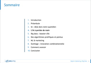 © 24
Sommaire
1. Introduction
2. Préambule
3. IA : déjà dans notre quotidien
4. L'IA à portée de main
5. Big data : booster d'IA
6. Des algorithmes prolifiques et pointus
7. ML & marketing
8. Outillage : innovation combinationnelle
9. Comment avancer
10. Conclusion
 