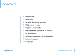 © 3
Sommaire
1. Introduction
2. Préambule
3. IA : déjà dans notre quotidien
4. L'IA à portée de main
5. Big data : booster d'IA
6. Des algorithmes prolifiques et pointus
7. ML & marketing
8. Outillage : innovation combinationnelle
9. Comment avancer
10. Conclusion
 