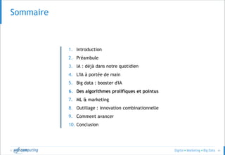 © 41
Sommaire
1. Introduction
2. Préambule
3. IA : déjà dans notre quotidien
4. L'IA à portée de main
5. Big data : booster d'IA
6. Des algorithmes prolifiques et pointus
7. ML & marketing
8. Outillage : innovation combinationnelle
9. Comment avancer
10. Conclusion
 