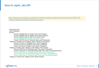 © 49
Sous le capot, des API
https://watson-api-explorer.mybluemix.net/tone-analyzer-beta/api/v3/tone?version=2016-02-
11&text=Welcome%20to%20SoftComputing
{"document_tone":
{"tone_categories":
[{"tones":
[{"score":0.040322,"tone_id":"anger","tone_name":"Anger"},
{"score":0.062696,"tone_id":"disgust","tone_name":"Disgust"},
{"score":0.063712,"tone_id":"fear","tone_name":"Fear"},
{"score":0.905908,"tone_id":"joy","tone_name":"Joy"},
{"score":0.091074,"tone_id":"sadness","tone_name":"Sadness"}],
"category_id":"emotion_tone","category_name":"Emotion Tone"},{"tones":
[{"score":0.0,"tone_id":"analytical","tone_name":"Analytical"},
{"score":0.0,"tone_id":"confident","tone_name":"Confident"},
{"score":0.0,"tone_id":"tentative","tone_name":"Tentative"}],
"category_id":"writing_tone","category_name":"Writing Tone"},{"tones":
[{"score":0.242,"tone_id":"openness_big5","tone_name":"Openness"},
{"score":0.128,"tone_id":"conscientiousness_big5","tone_name":"Conscientiousness"},
{"score":0.982,"tone_id":"extraversion_big5","tone_name":"Extraversion"},
{"score":0.821,"tone_id":"agreeableness_big5","tone_name":"Agreeableness"},
{"score":0.898,"tone_id":"neuroticism_big5","tone_name":"Emotional Range"}],
"category_id":"social_tone","category_name":"Social Tone"}]}}
 