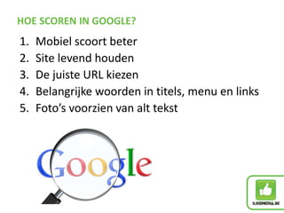 HOE SCOREN IN GOOGLE?
1. Mobiel scoort beter
2. Site levend houden
3. De juiste URL kiezen
4. Belangrijke woorden in titels, menu en links
5. Foto’s voorzien van alt tekst
 
