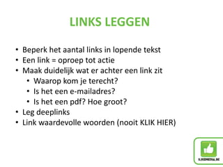 LINKS LEGGEN
• Beperk het aantal links in lopende tekst
• Een link = oproep tot actie
• Maak duidelijk wat er achter een link zit
• Waarop kom je terecht?
• Is het een e-mailadres?
• Is het een pdf? Hoe groot?
• Leg deeplinks
• Link waardevolle woorden (nooit KLIK HIER)
 