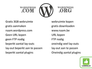 Gratis 3GB webruimte webruimte kopen
gratis aanmaken gratis downloaden
naam.wordpress.com www.naam.be
Geen URL kopen URL kopen
geen FTP nodig FTP nodig
beperkt aantal lay-outs oneindig veel lay-outs
lay-out beperkt aan te passen lay-out aan te passen
beperkt aantal plugins Oneindig aantal plugins
 