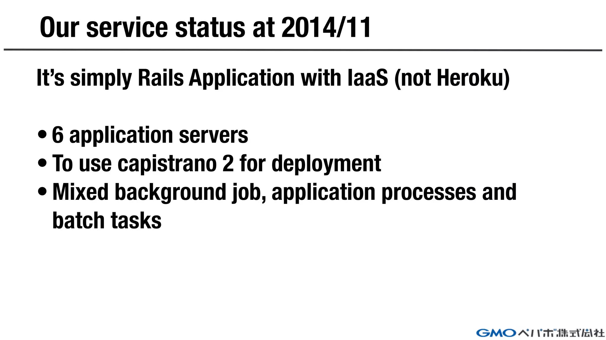 Our service status at 2014/11
It’s simply Rails Application with IaaS (not Heroku)
• 6 application servers
• To use capistrano 2 for deployment
• Mixed background job, application processes and
batch tasks
 