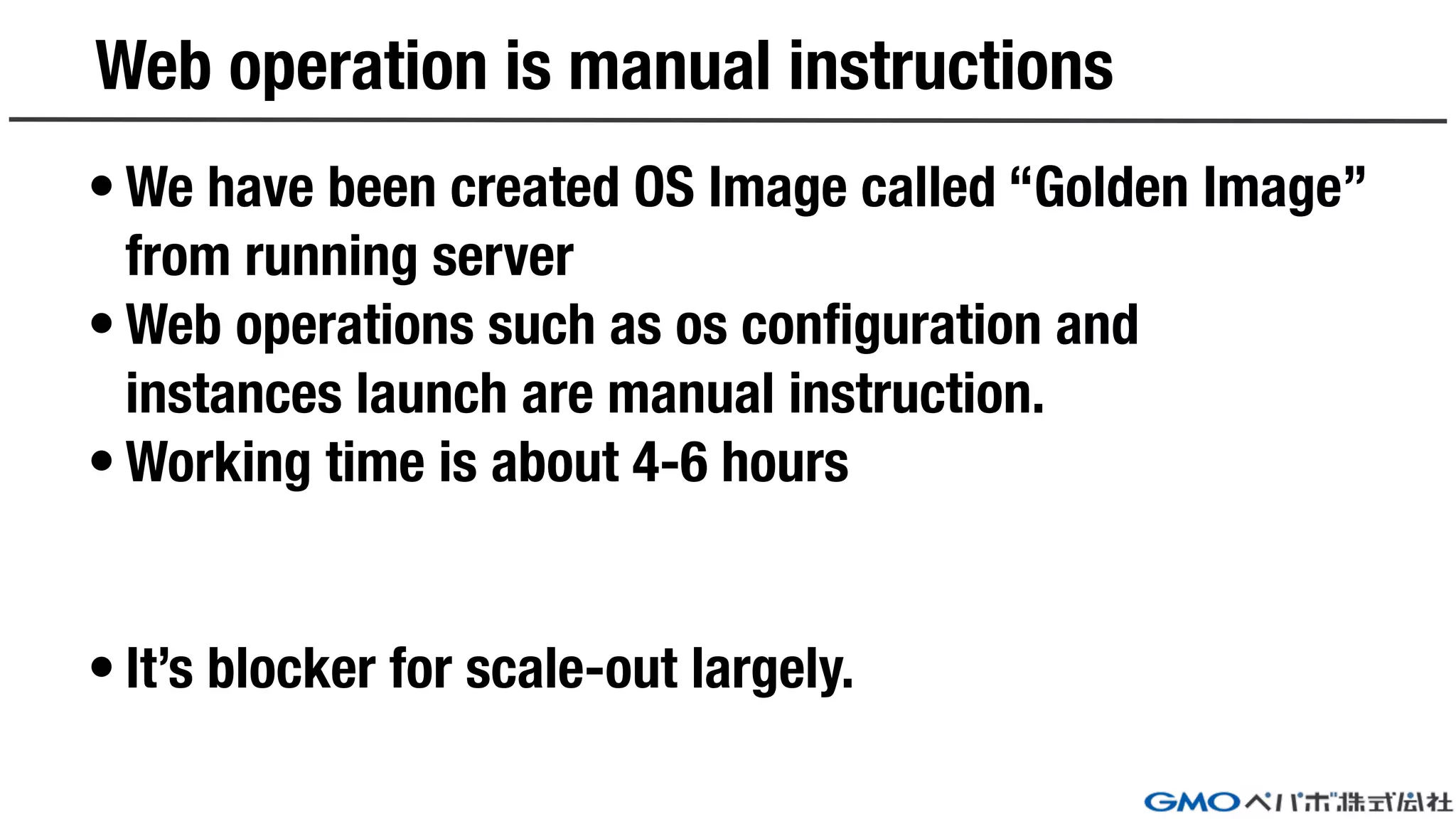 Web operation is manual instructions
• We have been created OS Image called “Golden Image”
from running server
• Web operations such as os configuration and
instances launch are manual instruction.
• Working time is about 4-6 hours
• It’s blocker for scale-out largely.
 