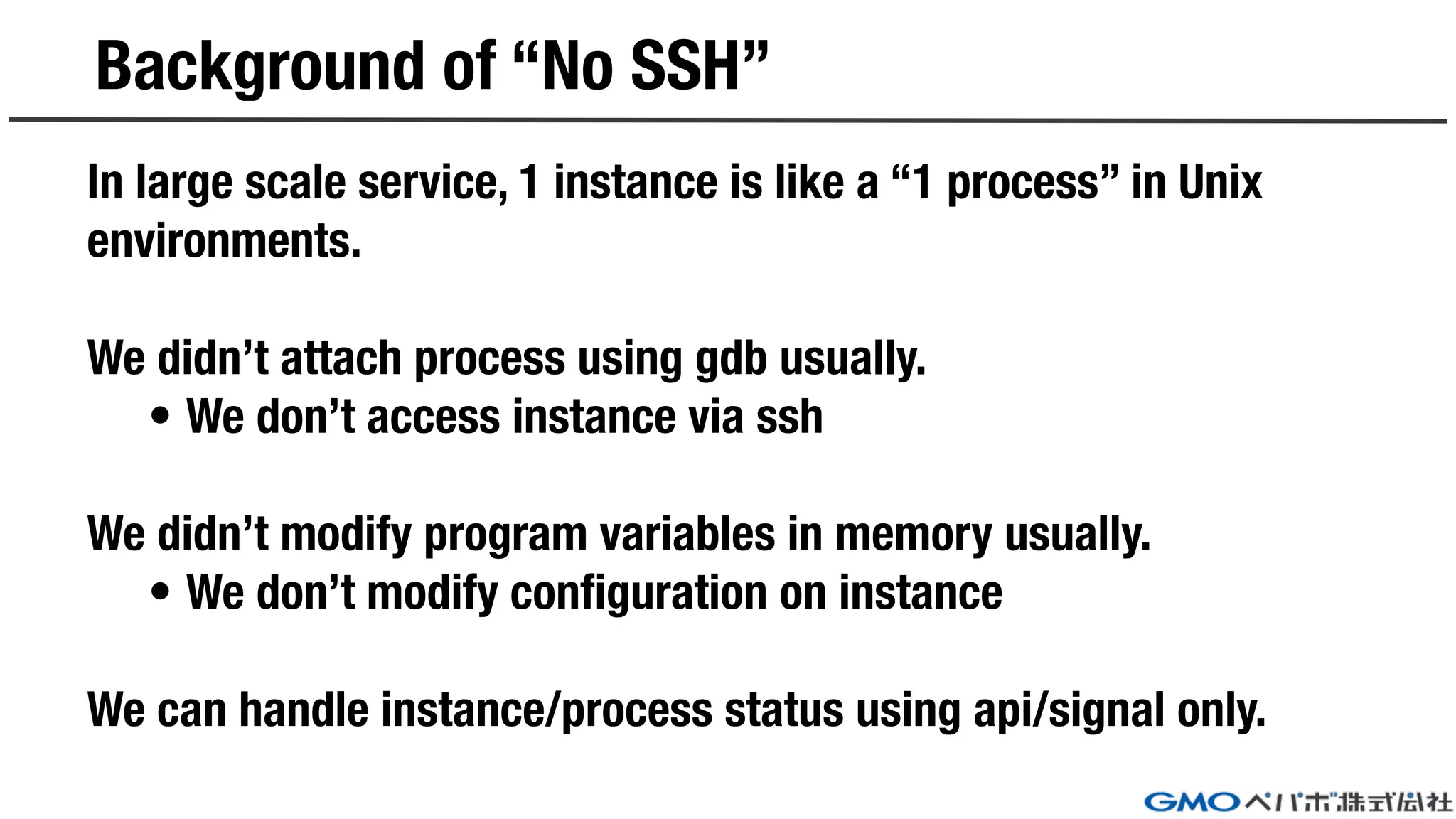 Background of “No SSH”
In large scale service, 1 instance is like a “1 process” in Unix
environments.
We didn’t attach process using gdb usually.
• We don’t access instance via ssh
We didn’t modify program variables in memory usually.
• We don’t modify configuration on instance
We can handle instance/process status using api/signal only.
 