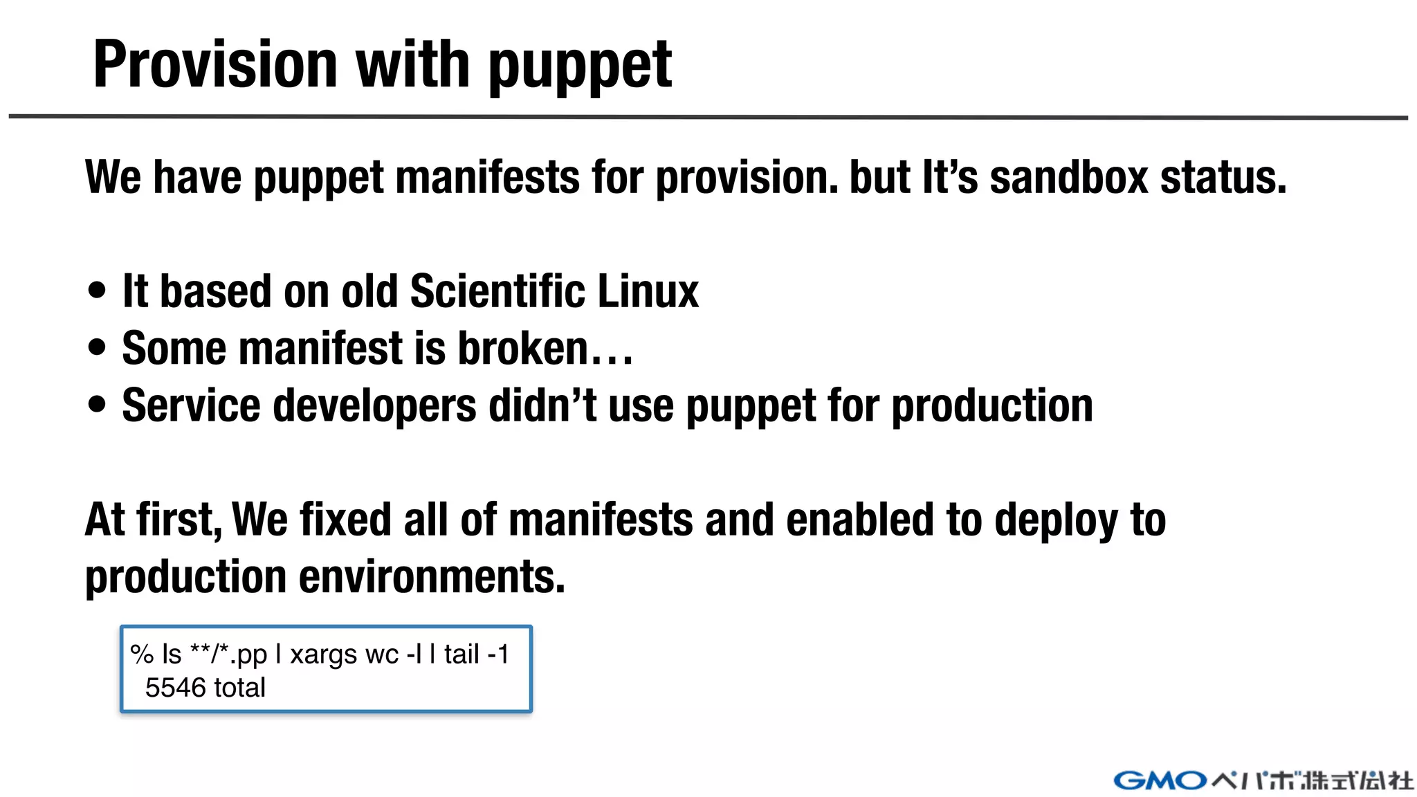 Provision with puppet
We have puppet manifests for provision. but It’s sandbox status.
• It based on old Scientific Linux
• Some manifest is broken…
• Service developers didn’t use puppet for production
At first, We fixed all of manifests and enabled to deploy to
production environments.
% ls **/*.pp | xargs wc -l | tail -1
5546 total
 