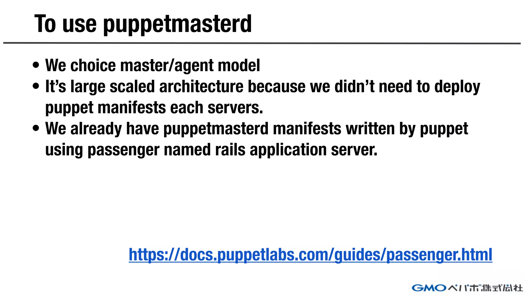 To use puppetmasterd
• We choice master/agent model
• It’s large scaled architecture because we didn’t need to deploy
puppet manifests each servers.
• We already have puppetmasterd manifests written by puppet
using passenger named rails application server.
https://docs.puppetlabs.com/guides/passenger.html
 