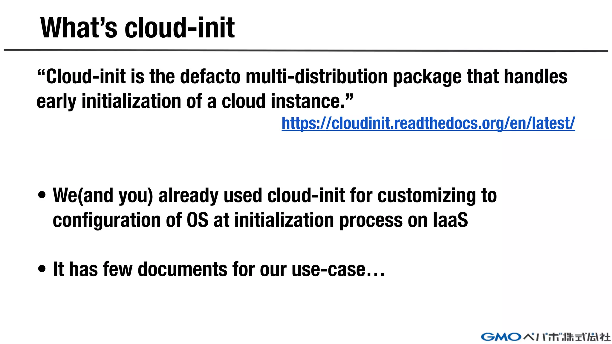 What’s cloud-init
“Cloud-init is the defacto multi-distribution package that handles
early initialization of a cloud instance.”
https://cloudinit.readthedocs.org/en/latest/
• We(and you) already used cloud-init for customizing to
configuration of OS at initialization process on IaaS
• It has few documents for our use-case…
 