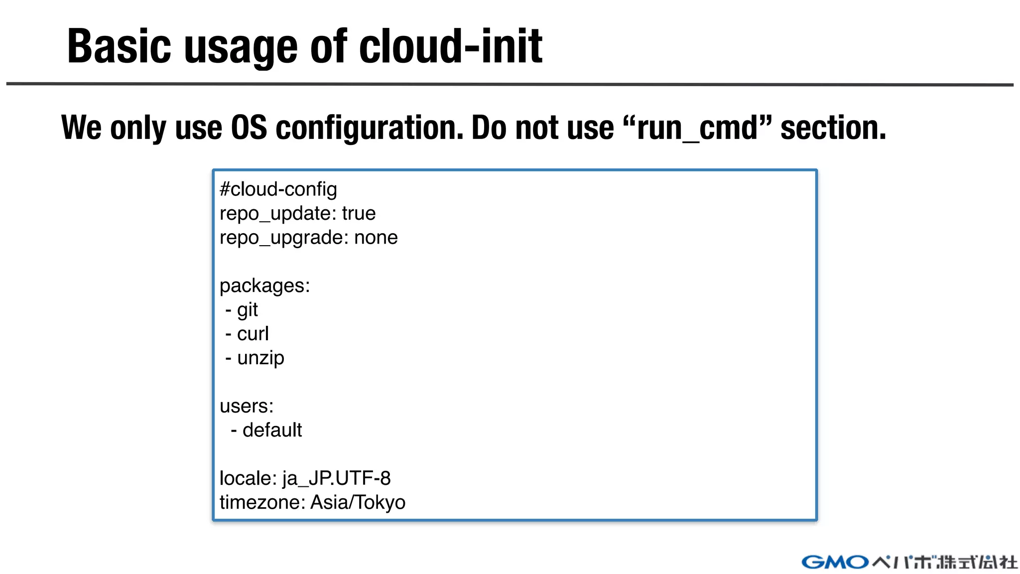 Basic usage of cloud-init
We only use OS configuration. Do not use “run_cmd” section.
#cloud-config
repo_update: true
repo_upgrade: none
packages:
- git
- curl
- unzip
users:
- default
locale: ja_JP.UTF-8
timezone: Asia/Tokyo
 