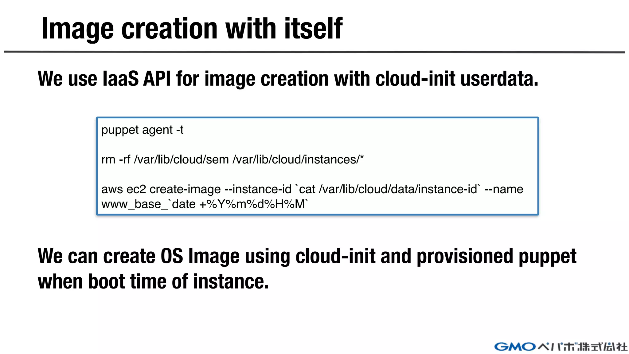Image creation with itself
We use IaaS API for image creation with cloud-init userdata.
We can create OS Image using cloud-init and provisioned puppet
when boot time of instance.
puppet agent -t
rm -rf /var/lib/cloud/sem /var/lib/cloud/instances/*
aws ec2 create-image --instance-id `cat /var/lib/cloud/data/instance-id` --name
www_base_`date +%Y%m%d%H%M`
 