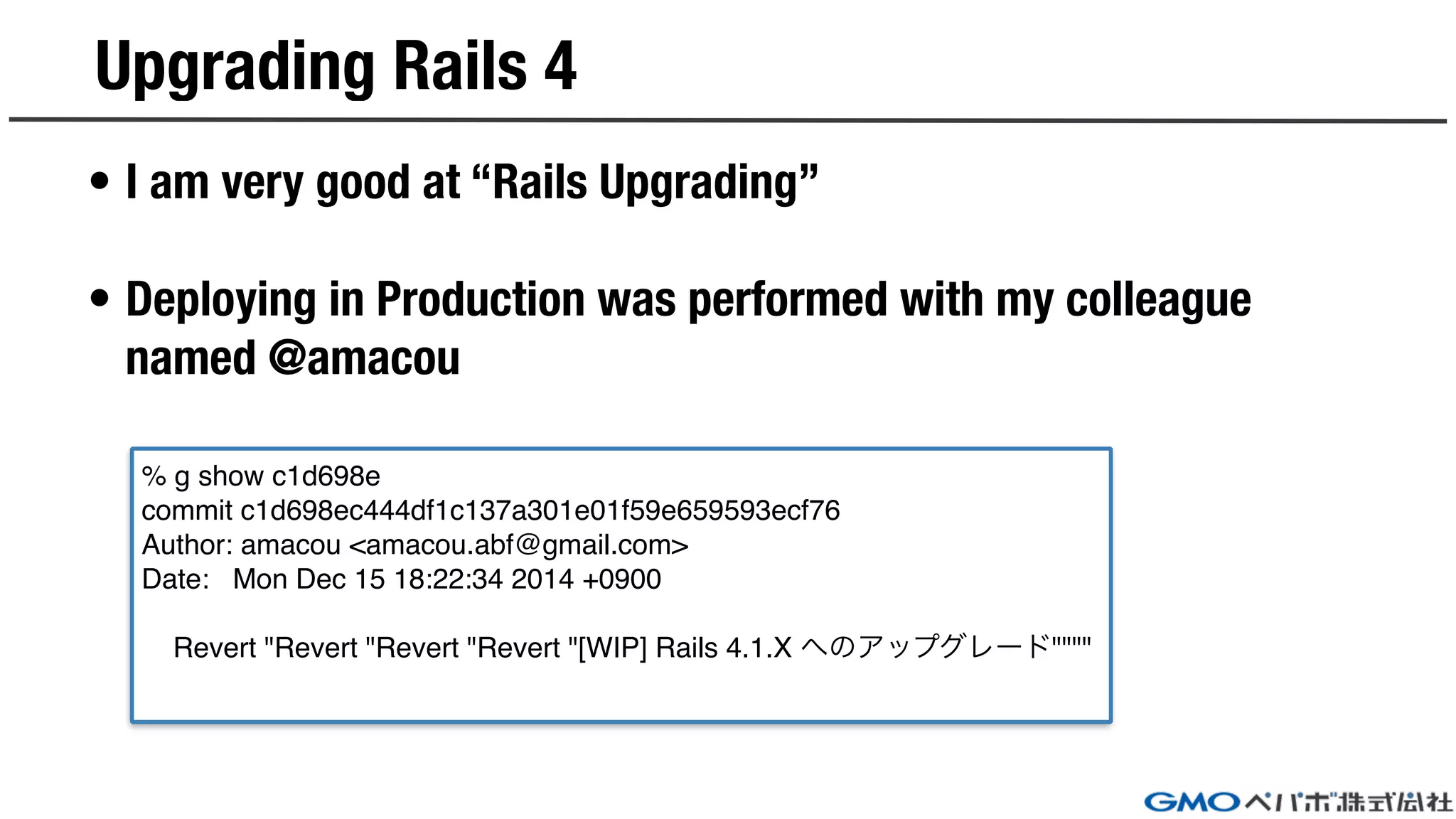 Upgrading Rails 4
• I am very good at “Rails Upgrading”
• Deploying in Production was performed with my colleague
named @amacou
% g show c1d698e
commit c1d698ec444df1c137a301e01f59e659593ecf76
Author: amacou <amacou.abf@gmail.com>
Date: Mon Dec 15 18:22:34 2014 +0900
Revert "Revert "Revert "Revert "[WIP] Rails 4.1.X へのアップグレード""""
 