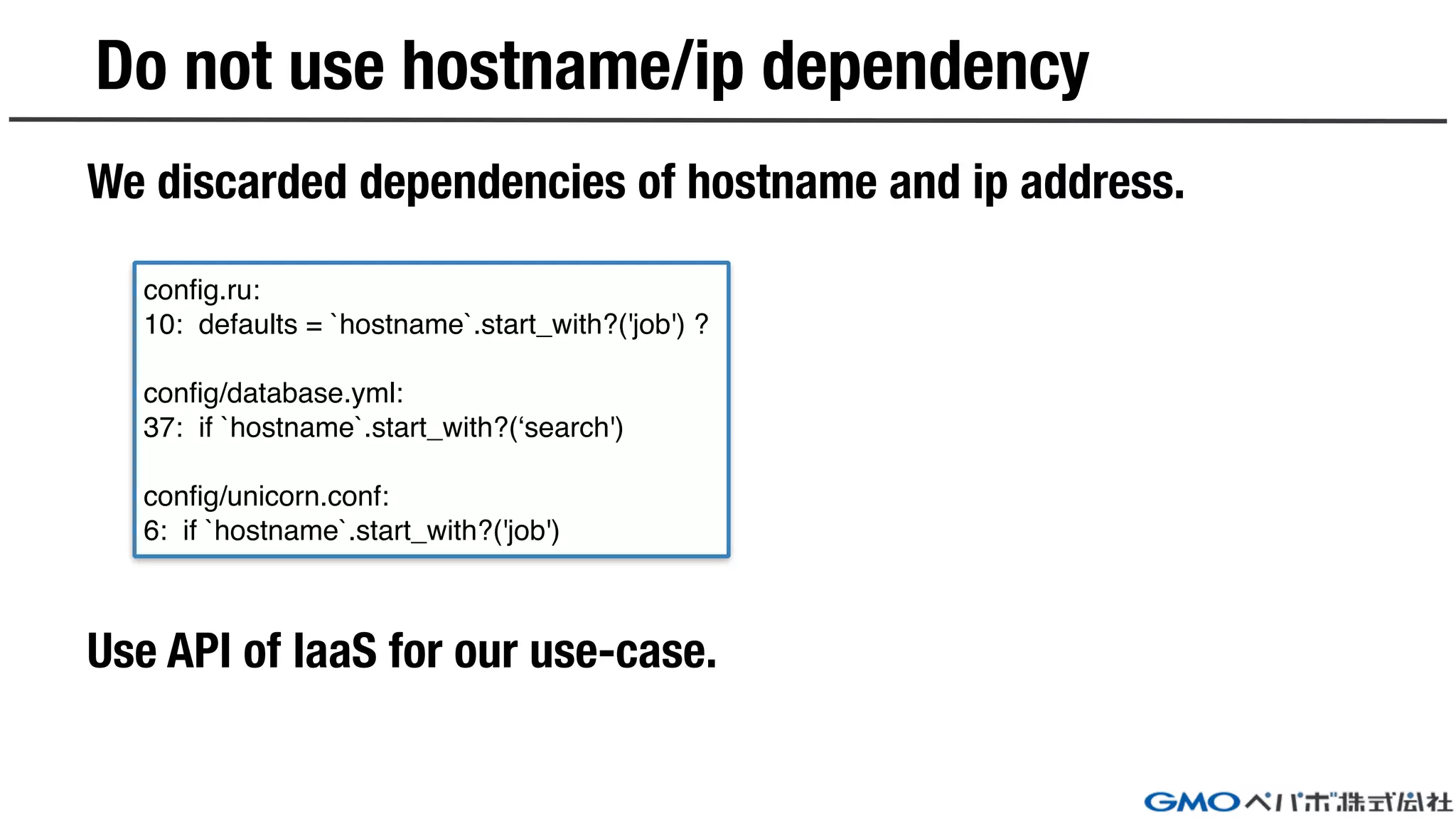 Do not use hostname/ip dependency
We discarded dependencies of hostname and ip address.
Use API of IaaS for our use-case.
config.ru:
10: defaults = `hostname`.start_with?('job') ?
config/database.yml:
37: if `hostname`.start_with?(‘search')
config/unicorn.conf:
6: if `hostname`.start_with?('job')
 