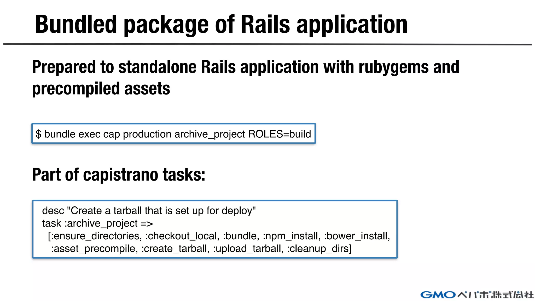 Bundled package of Rails application
Prepared to standalone Rails application with rubygems and
precompiled assets
Part of capistrano tasks:
$ bundle exec cap production archive_project ROLES=build
desc "Create a tarball that is set up for deploy"
task :archive_project =>
[:ensure_directories, :checkout_local, :bundle, :npm_install, :bower_install,
:asset_precompile, :create_tarball, :upload_tarball, :cleanup_dirs]
 