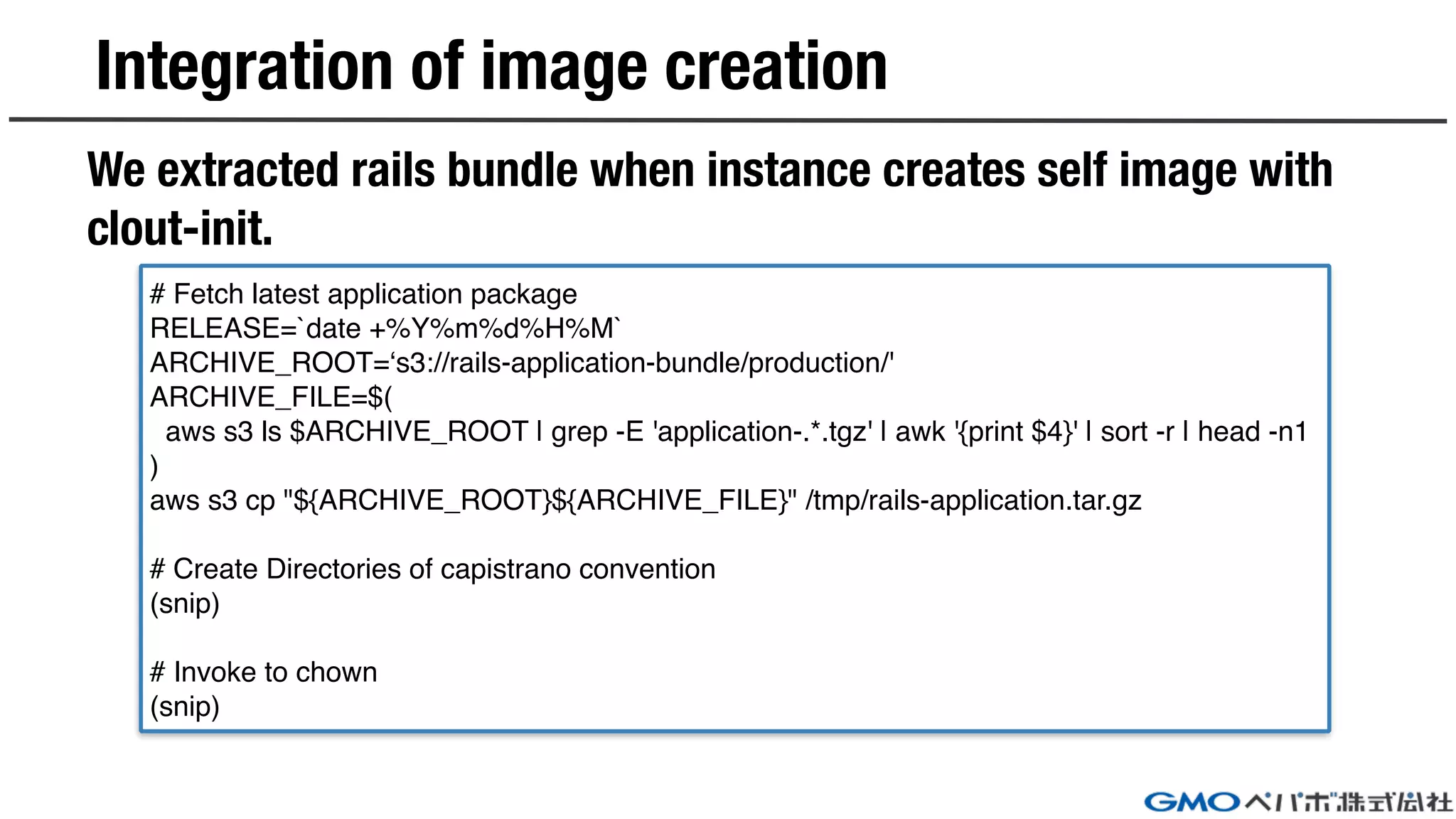# Fetch latest application package
RELEASE=`date +%Y%m%d%H%M`
ARCHIVE_ROOT=‘s3://rails-application-bundle/production/'
ARCHIVE_FILE=$(
aws s3 ls $ARCHIVE_ROOT | grep -E 'application-.*.tgz' | awk '{print $4}' | sort -r | head -n1
)
aws s3 cp "${ARCHIVE_ROOT}${ARCHIVE_FILE}" /tmp/rails-application.tar.gz
# Create Directories of capistrano convention
(snip)
# Invoke to chown
(snip)
We extracted rails bundle when instance creates self image with
clout-init.
Integration of image creation
 