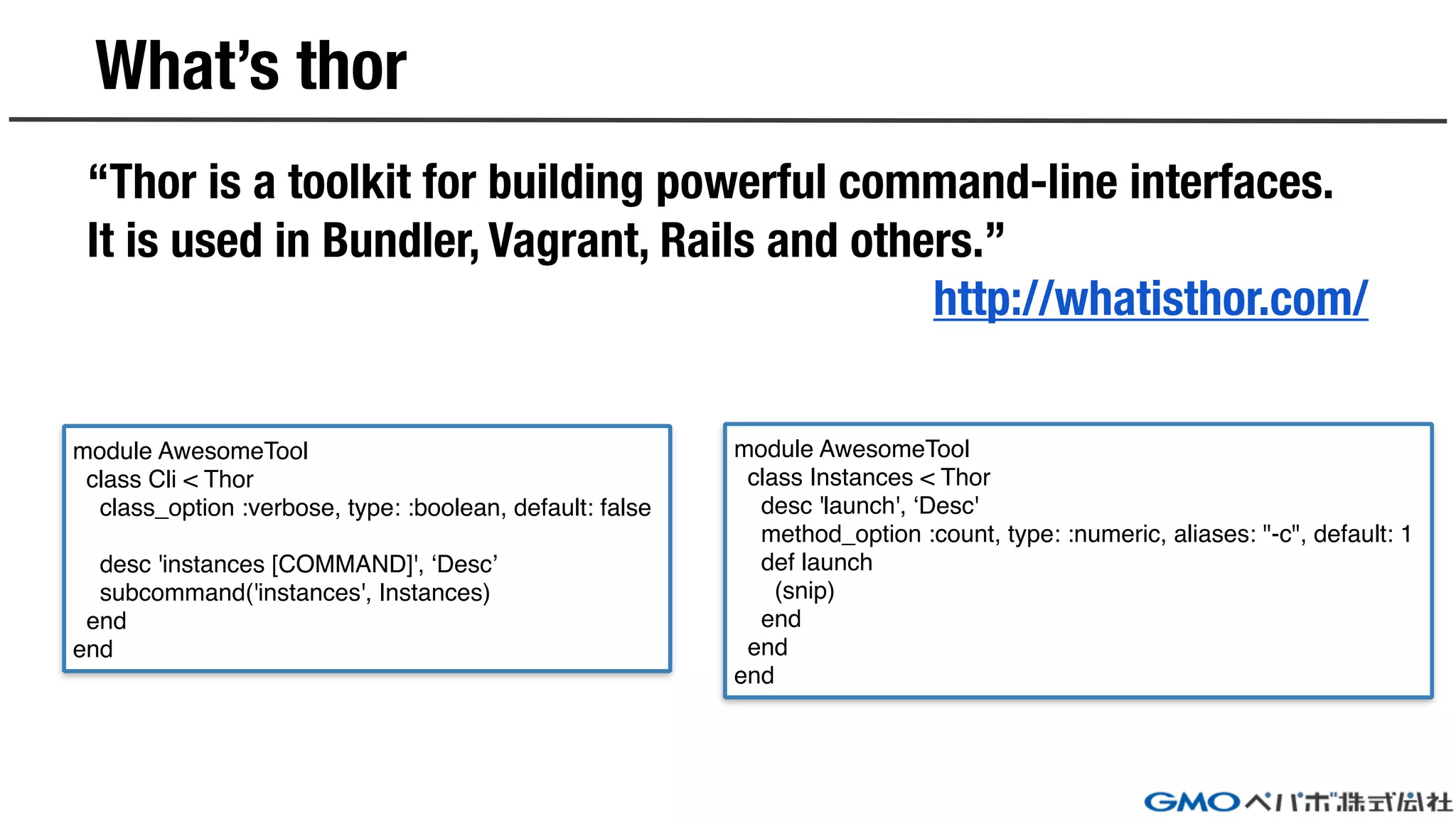 What’s thor
“Thor is a toolkit for building powerful command-line interfaces.
It is used in Bundler, Vagrant, Rails and others.”
http://whatisthor.com/
module AwesomeTool
class Cli < Thor
class_option :verbose, type: :boolean, default: false
desc 'instances [COMMAND]', ‘Desc’
subcommand('instances', Instances)
end
end
module AwesomeTool
class Instances < Thor
desc 'launch', ‘Desc'
method_option :count, type: :numeric, aliases: "-c", default: 1
def launch
(snip)
end
end
end
 