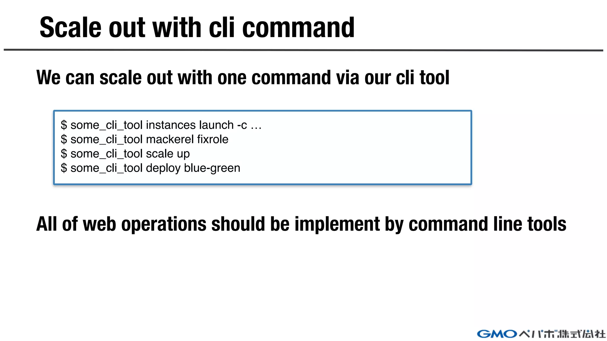 We can scale out with one command via our cli tool
All of web operations should be implement by command line tools
Scale out with cli command
$ some_cli_tool instances launch -c …
$ some_cli_tool mackerel fixrole
$ some_cli_tool scale up
$ some_cli_tool deploy blue-green
 