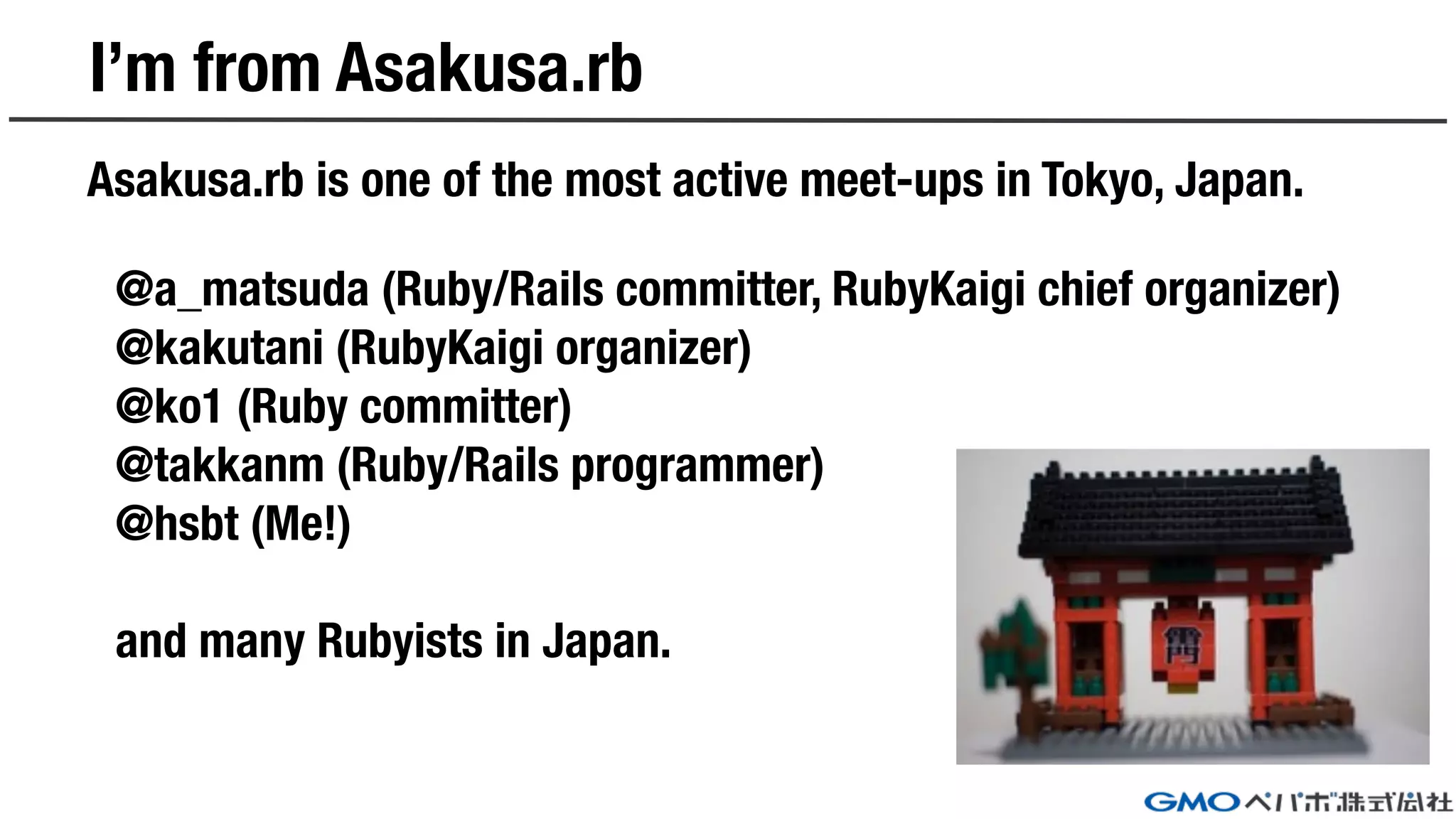I’m from Asakusa.rb
Asakusa.rb is one of the most active meet-ups in Tokyo, Japan.
@a_matsuda (Ruby/Rails committer, RubyKaigi chief organizer)
@kakutani (RubyKaigi organizer)
@ko1 (Ruby committer)
@takkanm (Ruby/Rails programmer)
@hsbt (Me!)
and many Rubyists in Japan.
 