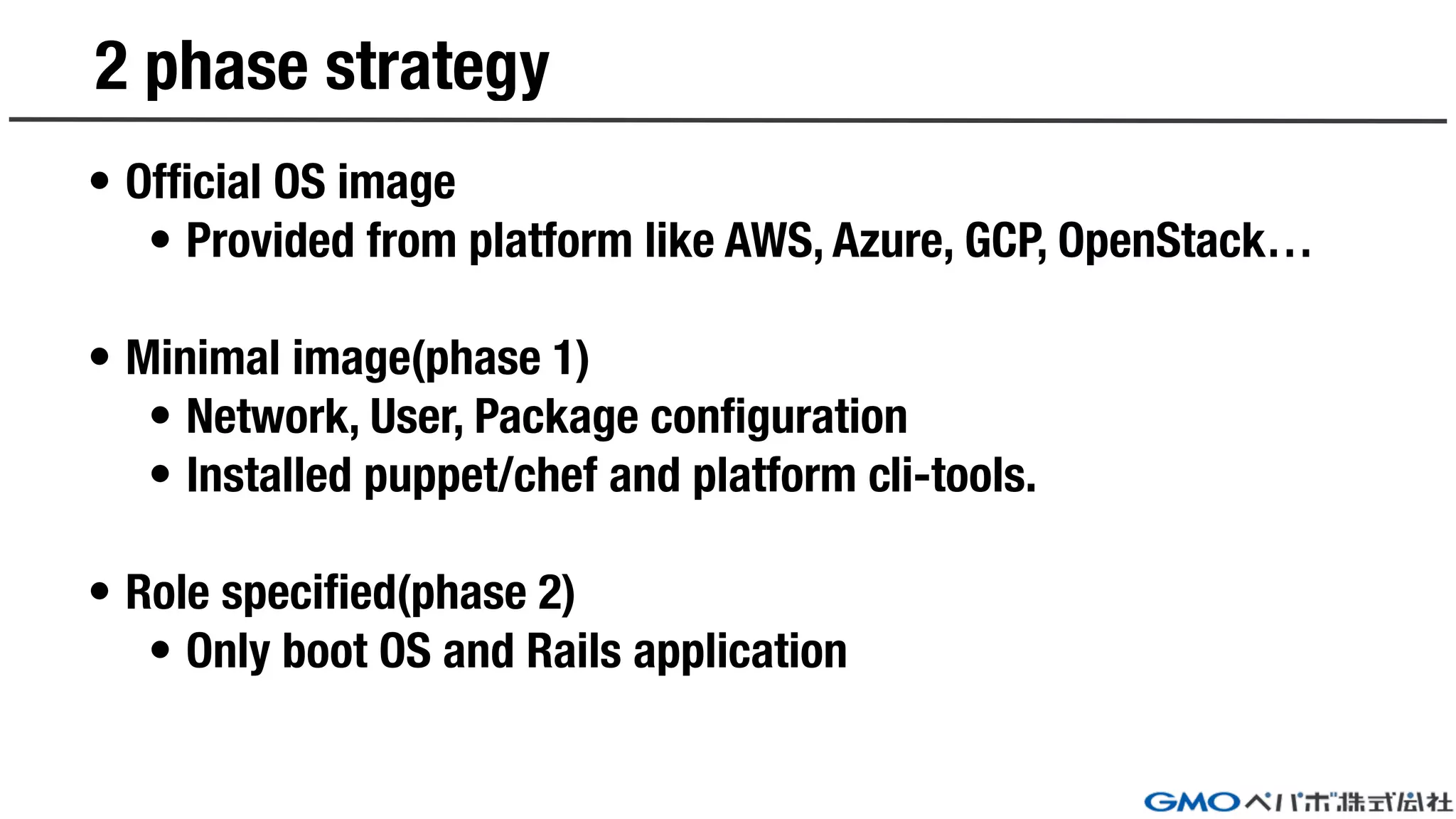 2 phase strategy
• Official OS image
• Provided from platform like AWS, Azure, GCP, OpenStack…
• Minimal image(phase 1)
• Network, User, Package configuration
• Installed puppet/chef and platform cli-tools.
• Role specified(phase 2)
• Only boot OS and Rails application
 