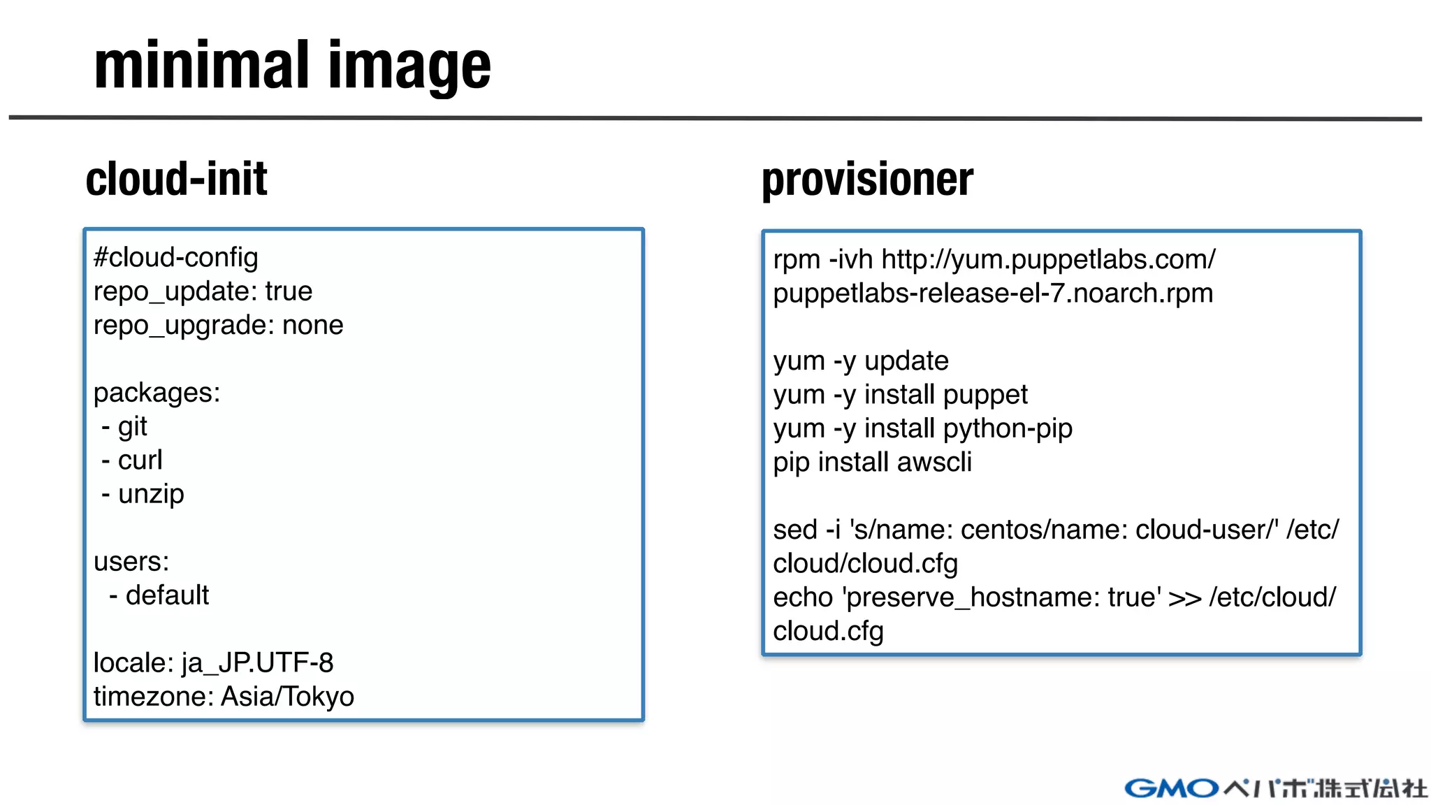 minimal image
cloud-init provisioner
#cloud-config
repo_update: true
repo_upgrade: none
packages:
- git
- curl
- unzip
users:
- default
locale: ja_JP.UTF-8
timezone: Asia/Tokyo
rpm -ivh http://yum.puppetlabs.com/
puppetlabs-release-el-7.noarch.rpm
yum -y update
yum -y install puppet
yum -y install python-pip
pip install awscli
sed -i 's/name: centos/name: cloud-user/' /etc/
cloud/cloud.cfg
echo 'preserve_hostname: true' >> /etc/cloud/
cloud.cfg
 
