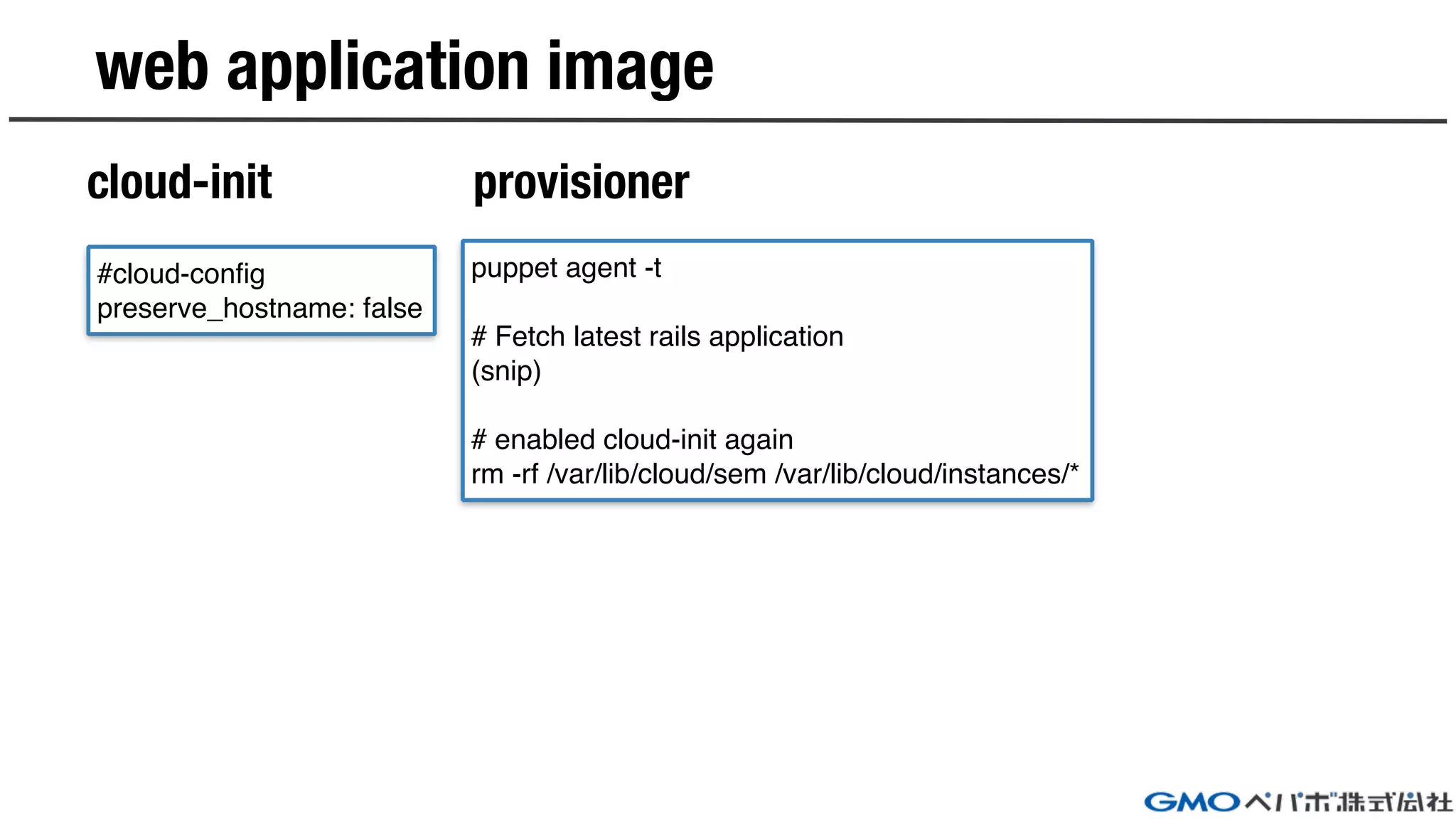 web application image
cloud-init provisioner
#cloud-config
preserve_hostname: false
puppet agent -t
# Fetch latest rails application
(snip)
# enabled cloud-init again
rm -rf /var/lib/cloud/sem /var/lib/cloud/instances/*
 
