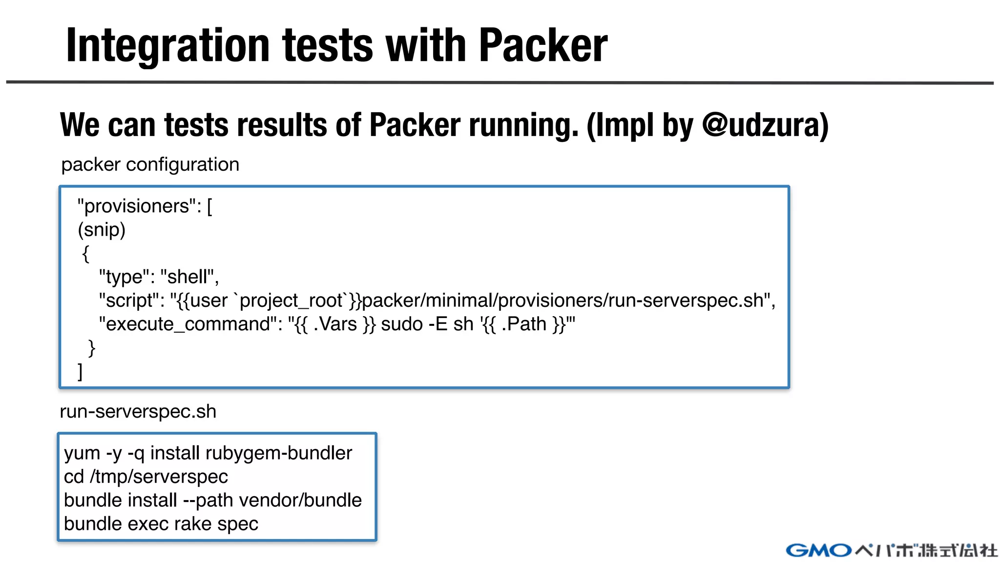 Integration tests with Packer
We can tests results of Packer running. (Impl by @udzura)
"provisioners": [
(snip)
{
"type": "shell",
"script": "{{user `project_root`}}packer/minimal/provisioners/run-serverspec.sh",
"execute_command": "{{ .Vars }} sudo -E sh '{{ .Path }}'"
}
]
yum -y -q install rubygem-bundler
cd /tmp/serverspec
bundle install --path vendor/bundle
bundle exec rake spec
packer configuration
run-serverspec.sh
 