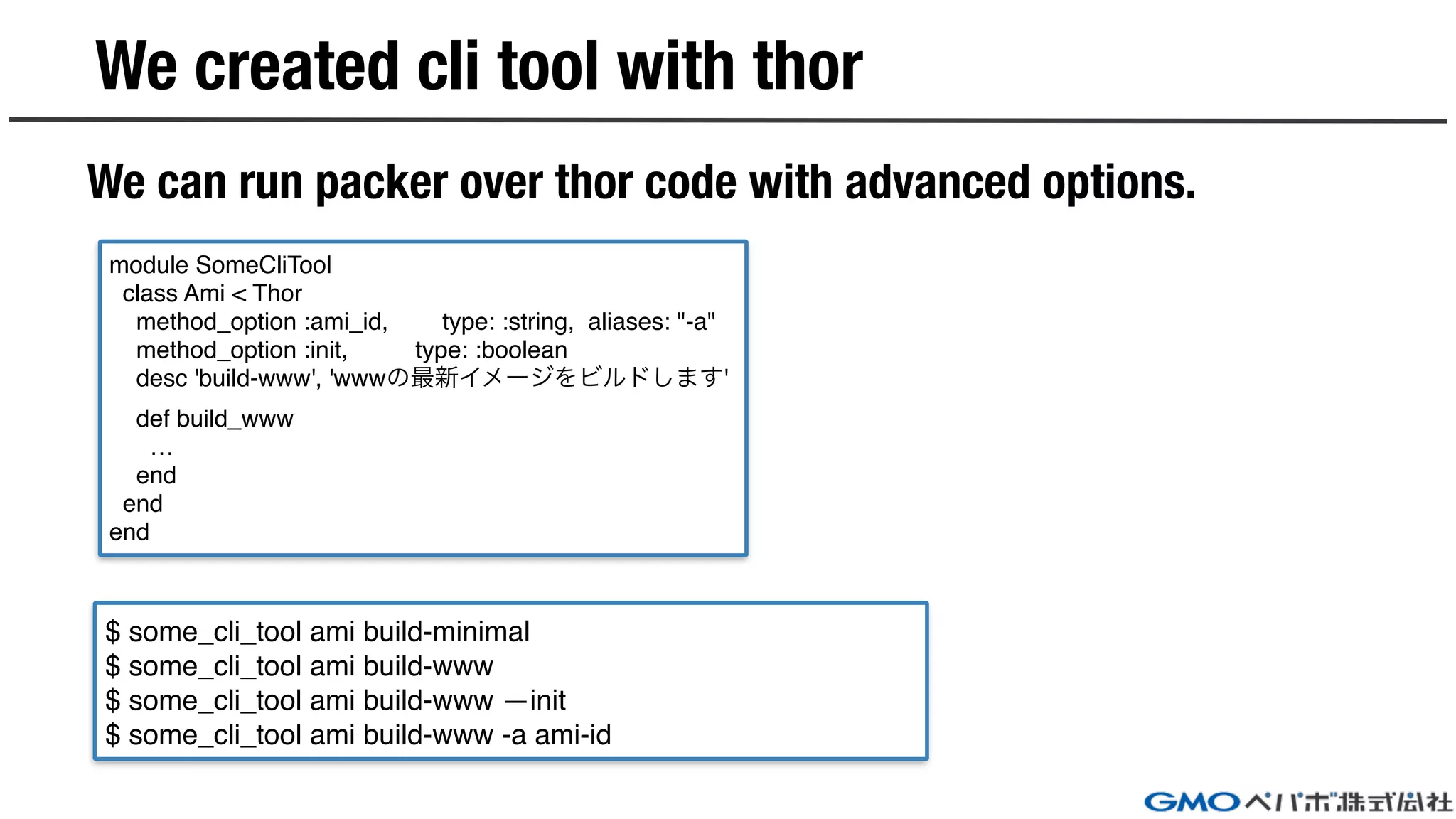 We created cli tool with thor
We can run packer over thor code with advanced options.
$ some_cli_tool ami build-minimal
$ some_cli_tool ami build-www
$ some_cli_tool ami build-www —init
$ some_cli_tool ami build-www -a ami-id
module SomeCliTool
class Ami < Thor
method_option :ami_id, type: :string, aliases: "-a"
method_option :init, type: :boolean
desc 'build-www', 'wwwの最新イメージをビルドします'
def build_www
…
end
end
end
 