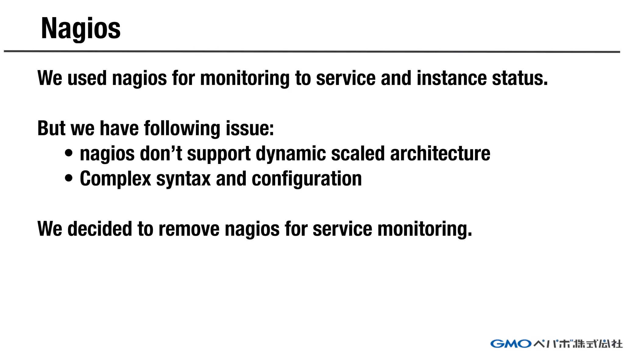 Nagios
We used nagios for monitoring to service and instance status.
But we have following issue:
• nagios don’t support dynamic scaled architecture
• Complex syntax and configuration
We decided to remove nagios for service monitoring.
 