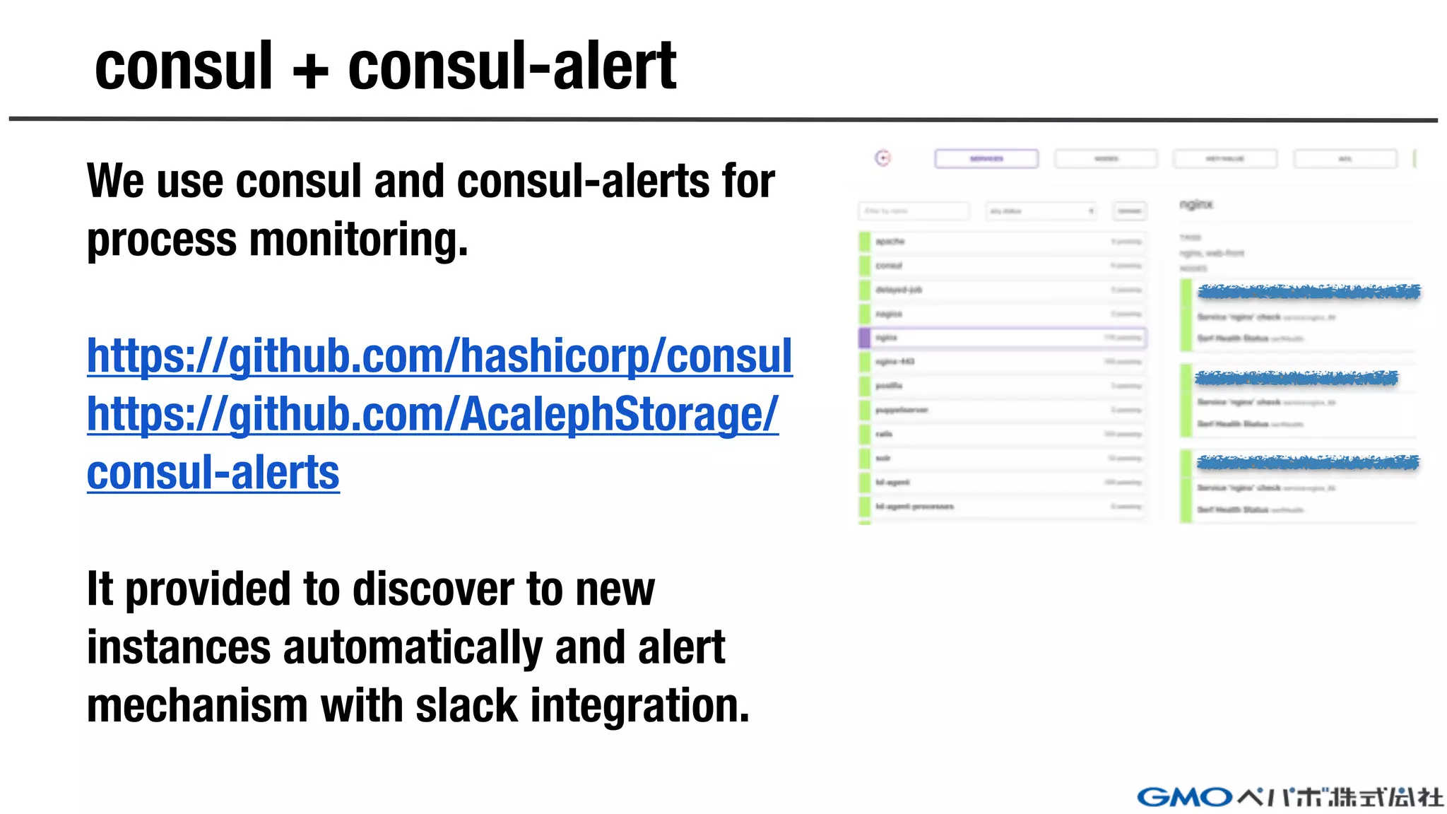 consul + consul-alert
We use consul and consul-alerts for
process monitoring.
https://github.com/hashicorp/consul
https://github.com/AcalephStorage/
consul-alerts
It provided to discover to new
instances automatically and alert
mechanism with slack integration.
 