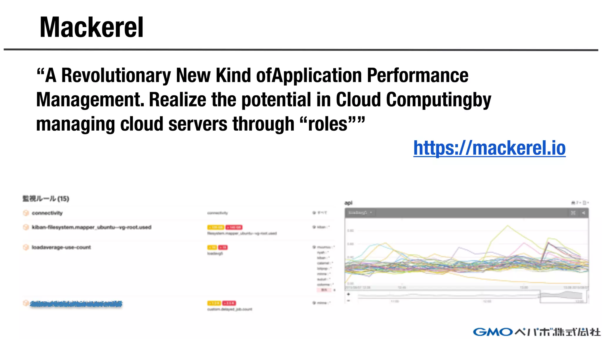 Mackerel
“A Revolutionary New Kind ofApplication Performance
Management. Realize the potential in Cloud Computingby
managing cloud servers through “roles””
https://mackerel.io
 